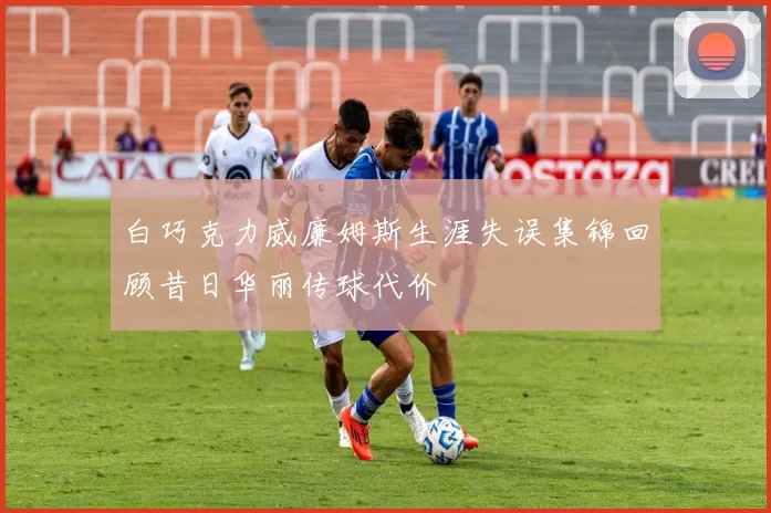 白巧克力威廉姆斯生涯失误集锦回顾昔日华丽传球代价