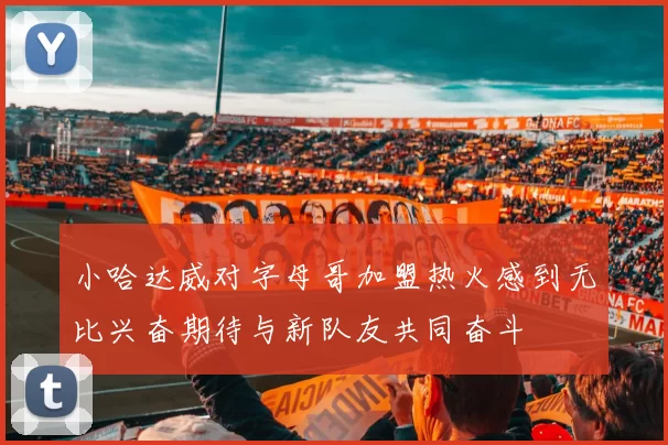 小哈达威对字母哥加盟热火感到无比兴奋期待与新队友共同奋斗