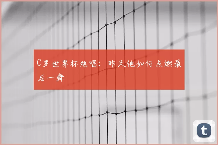 C罗世界杯绝唱:昨天他如何点燃最后一舞