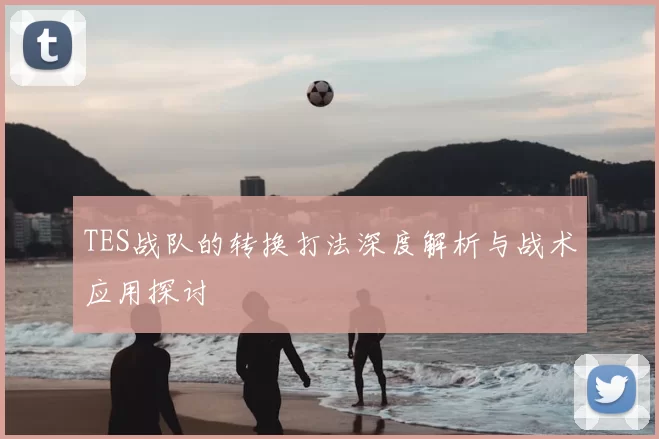 TES战队的转换打法深度解析与战术应用探讨