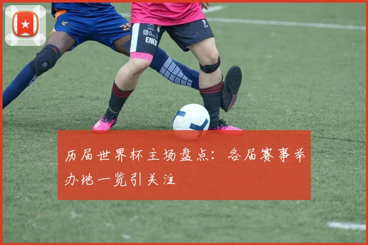 历届世界杯主场盘点:各届赛事举办地一览引关注