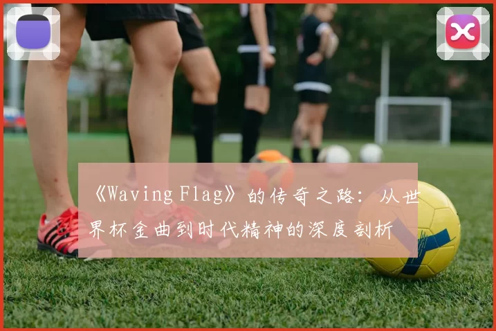 《Waving Flag》的传奇之路:从世界杯金曲到时代精神的深度剖析