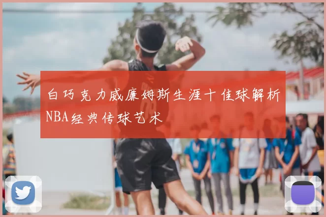 白巧克力威廉姆斯生涯十佳球解析NBA经典传球艺术