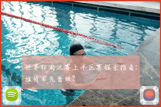 世界杯淘汰赛上半区赛程全指南:谁将率先晋级?