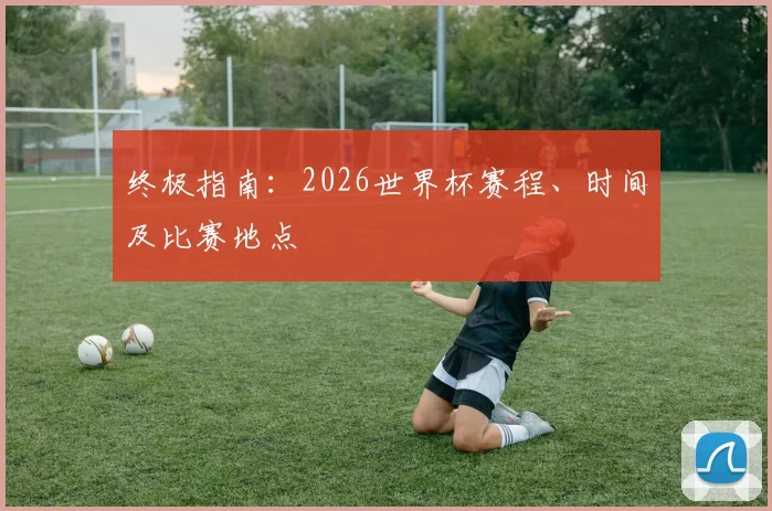 终极指南:2026世界杯赛程、时间及比赛地点