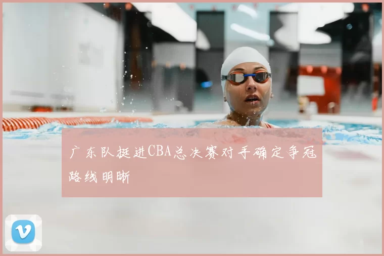 广东队挺进CBA总决赛对手确定争冠路线明晰