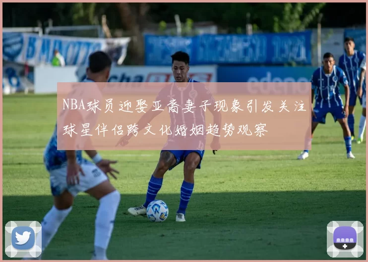 NBA球员迎娶亚裔妻子现象引发关注球星伴侣跨文化婚姻趋势观察