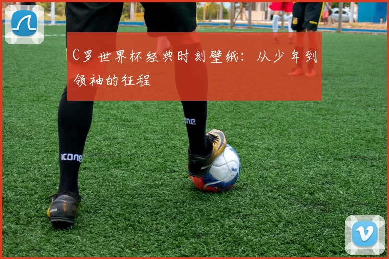 C罗世界杯经典时刻壁纸：从少年到领袖的征程