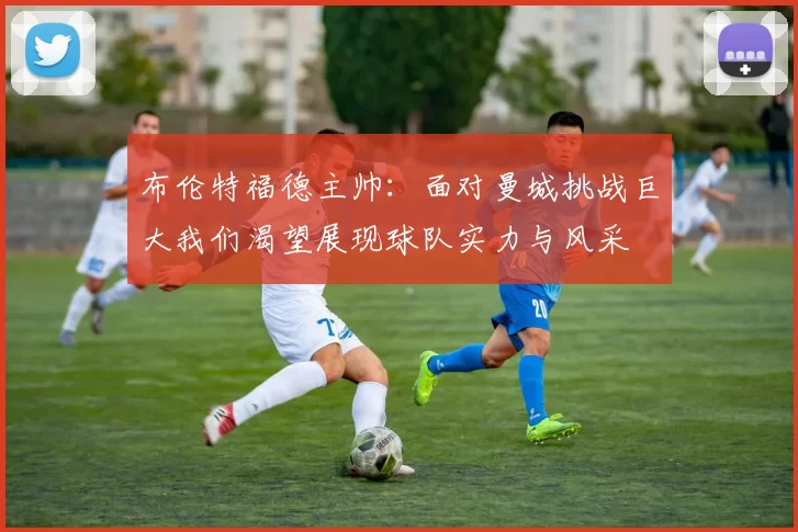 布伦特福德主帅:面对曼城挑战巨大我们渴望展现球队实力与风采