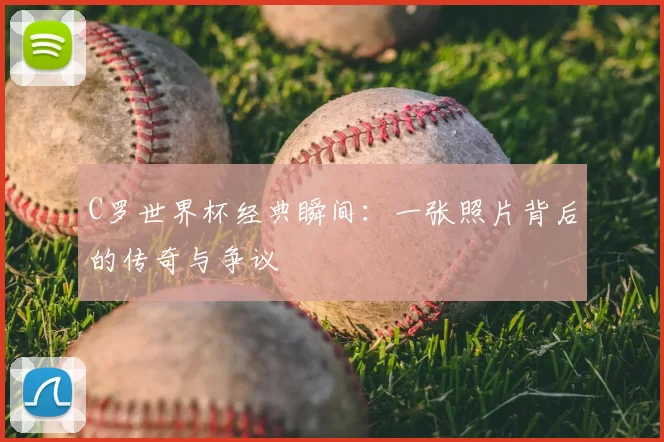 C罗世界杯经典瞬间:一张照片背后的传奇与争议