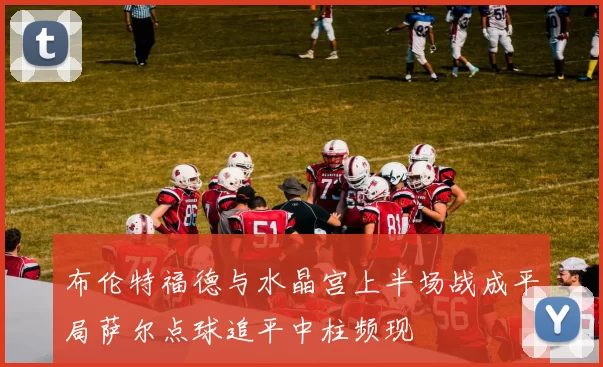 布伦特福德与水晶宫上半场战成平局萨尔点球追平中柱频现