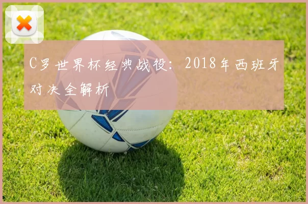 C罗世界杯经典战役：2018年西班牙对决全解析