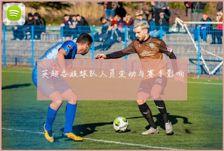 英超各族球队人员变动与赛季影响