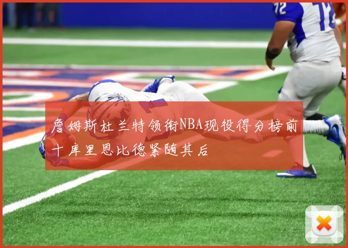 詹姆斯杜兰特领衔NBA现役得分榜前十库里恩比德紧随其后