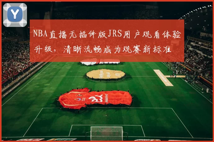 NBA直播无插件版JRS用户观看体验升级，清晰流畅成为观赛新标准