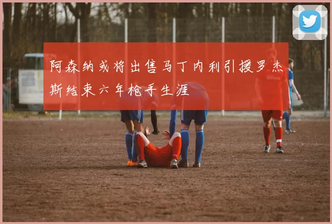 阿森纳或将出售马丁内利引援罗杰斯结束六年枪手生涯