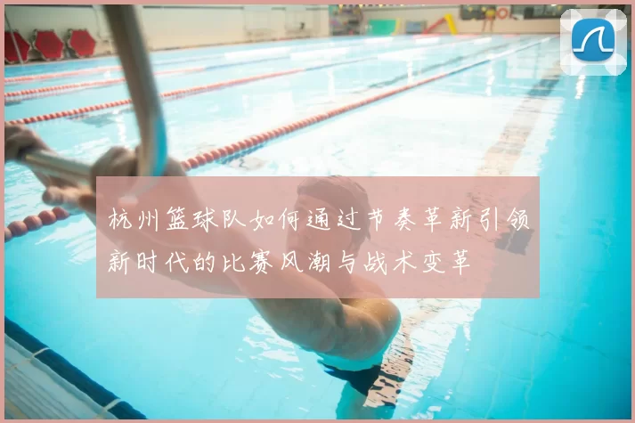 杭州篮球队如何通过节奏革新引领新时代的比赛风潮与战术变革