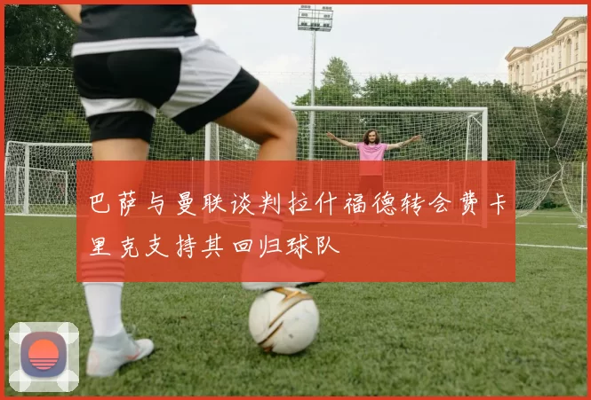 巴萨与曼联谈判拉什福德转会费卡里克支持其回归球队