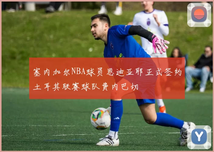 塞内加尔NBA球员恩迪亚耶正式签约土耳其联赛球队费内巴切