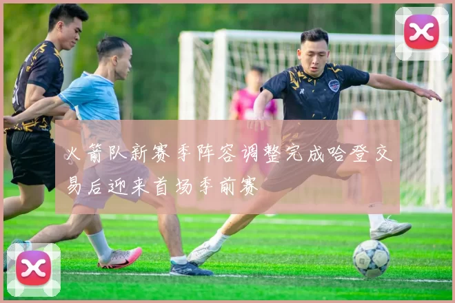 火箭队新赛季阵容调整完成哈登交易后迎来首场季前赛