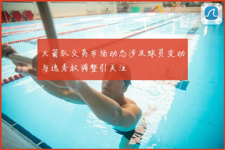 火箭队交易市场动态涉及球员变动与选秀权调整引关注
