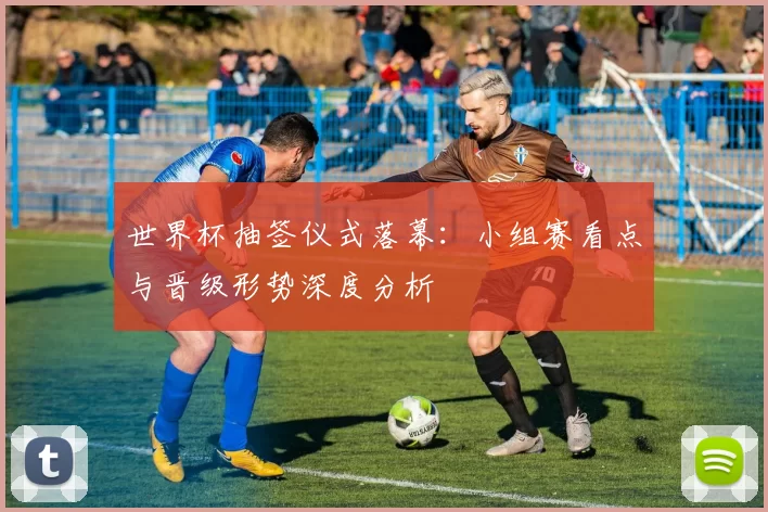 世界杯抽签仪式落幕：小组赛看点与晋级形势深度分析