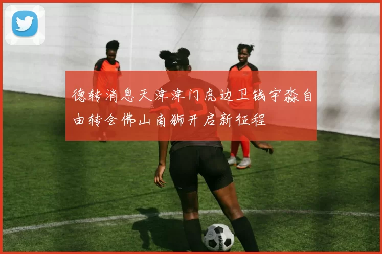 德转消息天津津门虎边卫钱宇淼自由转会佛山南狮开启新征程