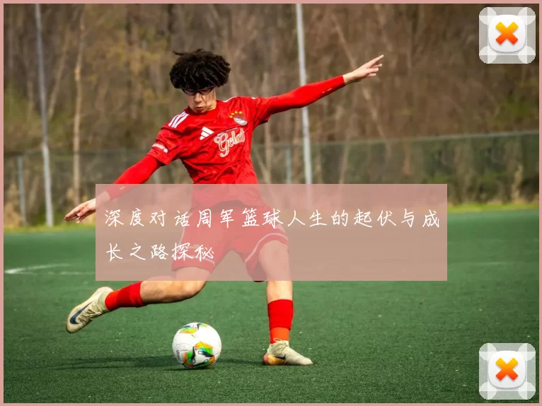 深度对话周军篮球人生的起伏与成长之路探秘