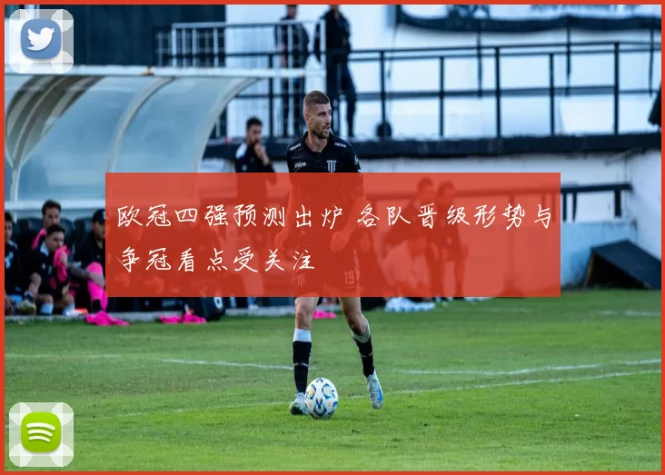 欧冠四强预测出炉 各队晋级形势与争冠看点受关注