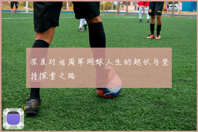 深度对话周军网球人生的起伏与坚持探索之路