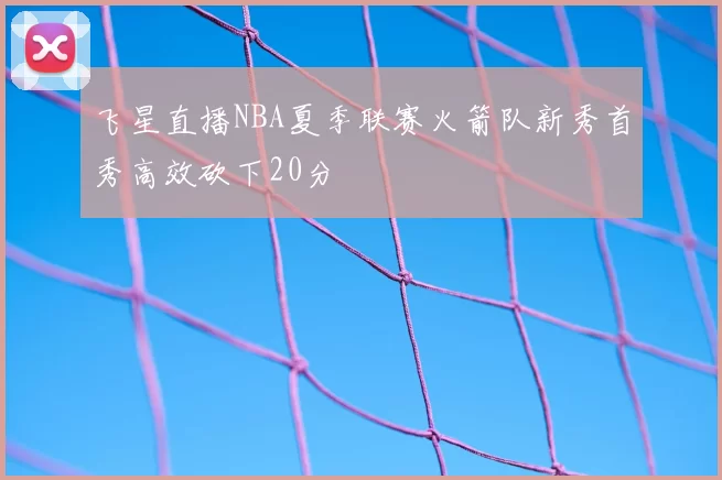 飞星直播NBA夏季联赛火箭队新秀首秀高效砍下20分