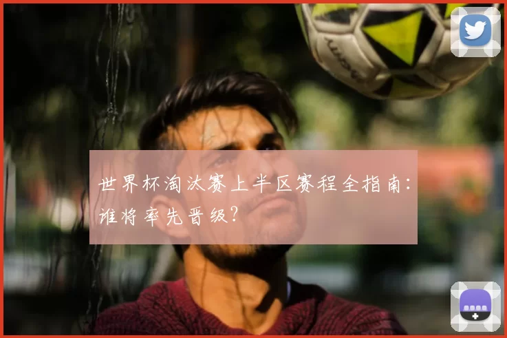世界杯淘汰赛上半区赛程全指南:谁将率先晋级?