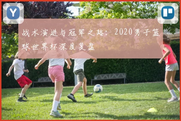 战术演进与冠军之路:2020男子篮球世界杯深度复盘
