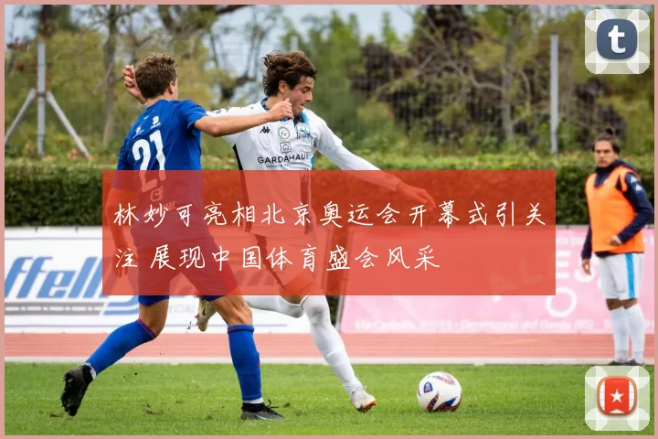 林妙可亮相北京奥运会开幕式引关注 展现中国体育盛会风采