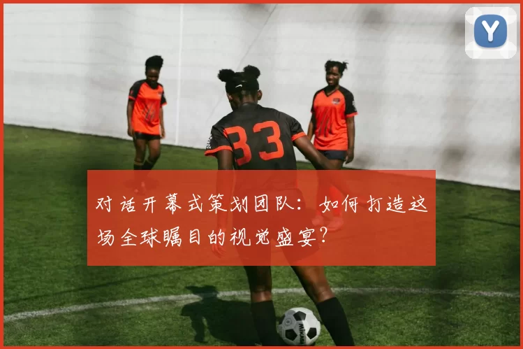 对话开幕式策划团队:如何打造这场全球瞩目的视觉盛宴?