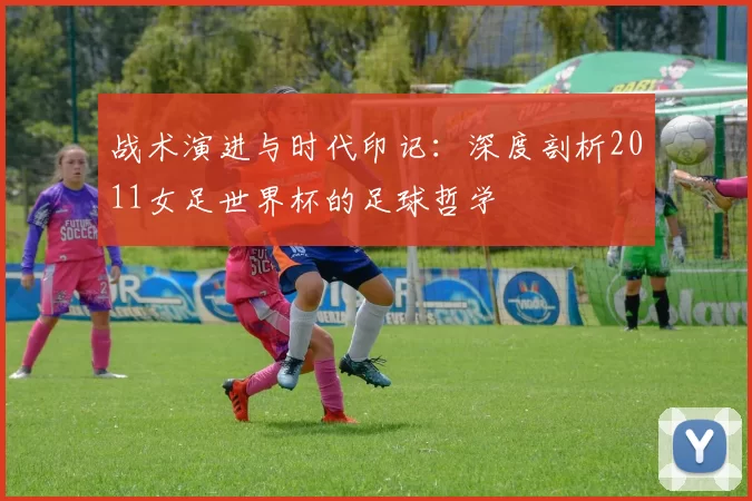 战术演进与时代印记：深度剖析2011女足世界杯的足球哲学
