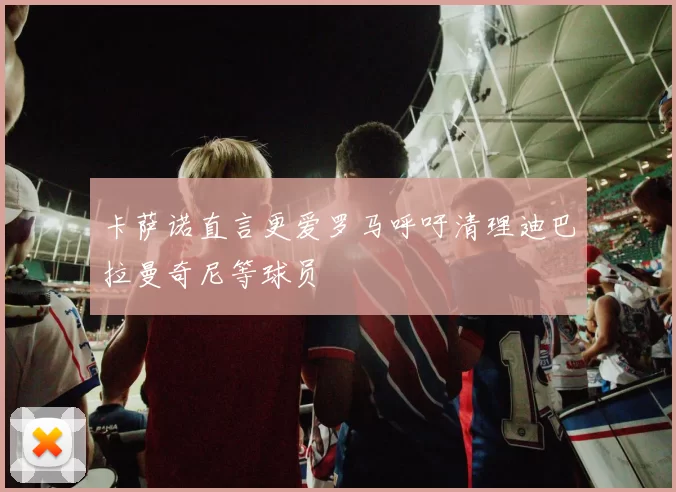 卡萨诺直言更爱罗马呼吁清理迪巴拉曼奇尼等球员