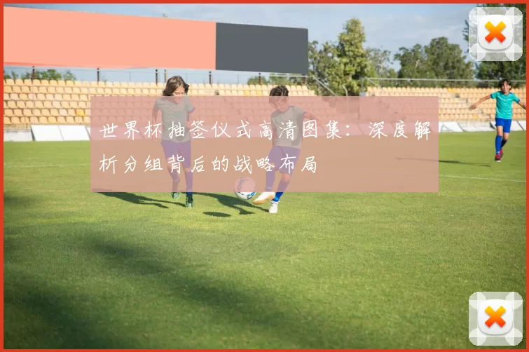 世界杯抽签仪式高清图集:深度解析分组背后的战略布局