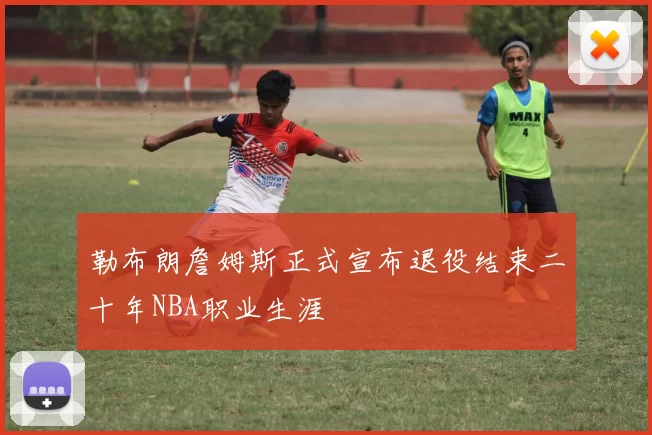 勒布朗詹姆斯正式宣布退役结束二十年NBA职业生涯