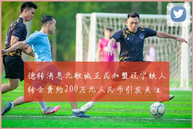 德转消息元敏诚正式加盟辽宁铁人转会费约200万元人民币引发关注