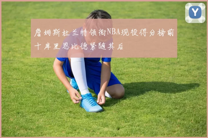 詹姆斯杜兰特领衔NBA现役得分榜前十库里恩比德紧随其后