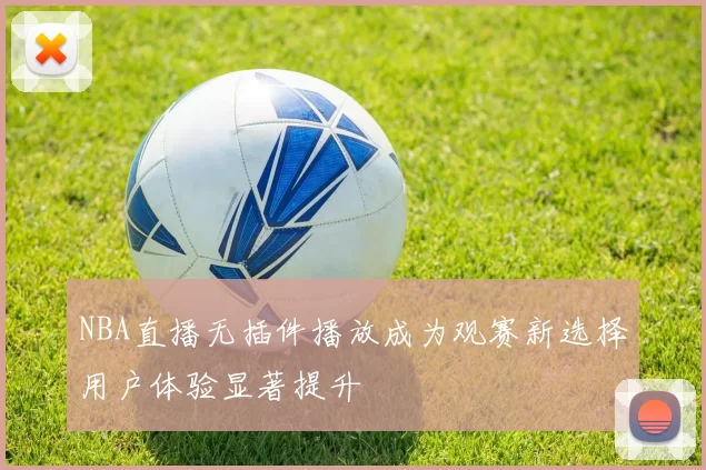NBA直播无插件播放成为观赛新选择用户体验显著提升
