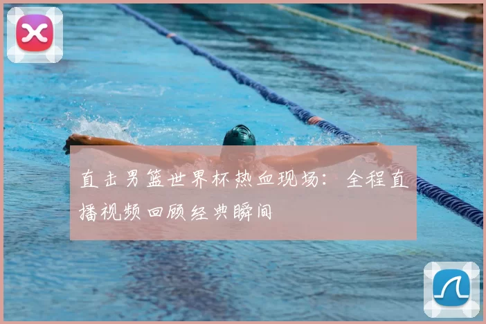 直击男篮世界杯热血现场：全程直播视频回顾经典瞬间