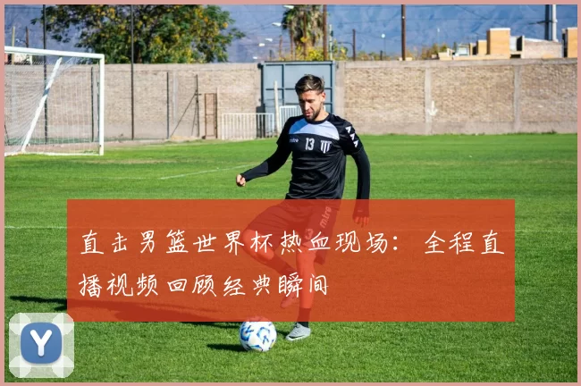 直击男篮世界杯热血现场：全程直播视频回顾经典瞬间