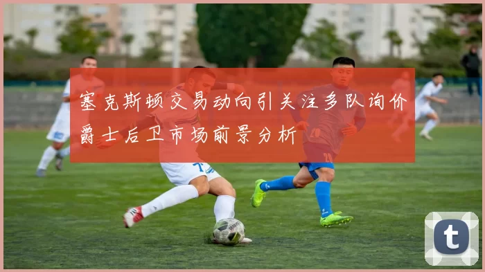 塞克斯顿交易动向引关注多队询价爵士后卫市场前景分析