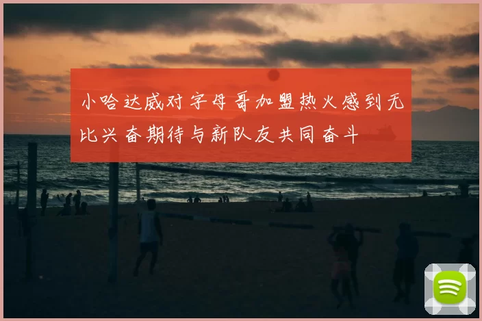 小哈达威对字母哥加盟热火感到无比兴奋期待与新队友共同奋斗