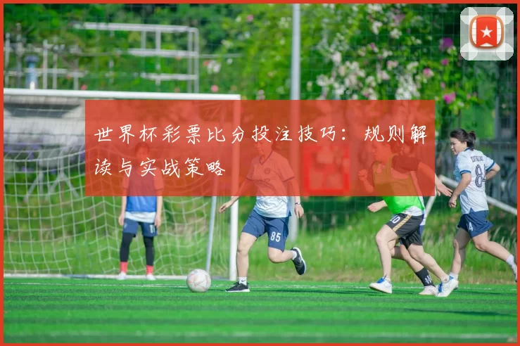 世界杯彩票比分投注技巧:规则解读与实战策略