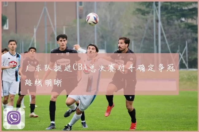广东队挺进CBA总决赛对手确定争冠路线明晰
