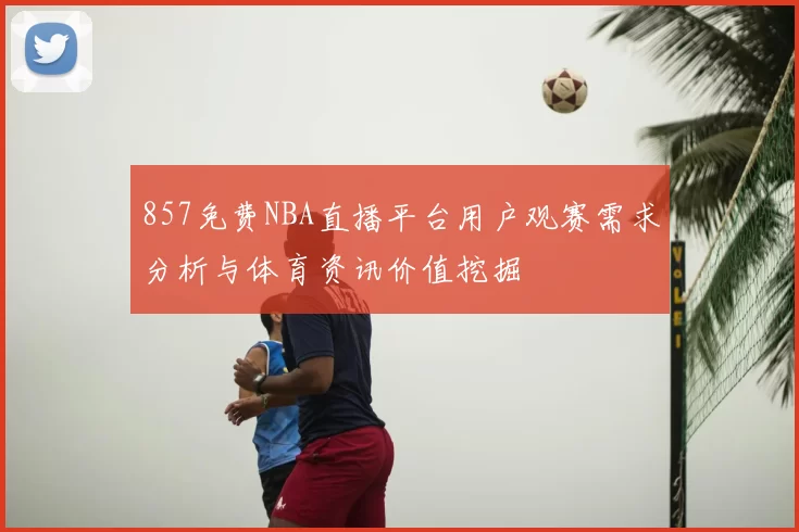 857免费NBA直播平台用户观赛需求分析与体育资讯价值挖掘