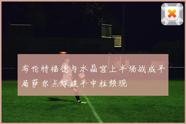 布伦特福德与水晶宫上半场战成平局萨尔点球追平中柱频现